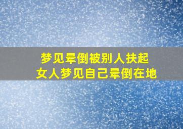 梦见晕倒被别人扶起 女人梦见自己晕倒在地